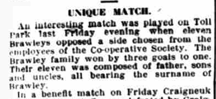 An interesting match was played on Toll Park last Friday evening when eleven Brawleys opposed a side chosen from the employees of the Co-operative Society. The Brawley family won by three goals to one. Their eleven was composed of father, sons and uncles, all bearing the surname of Brawley.